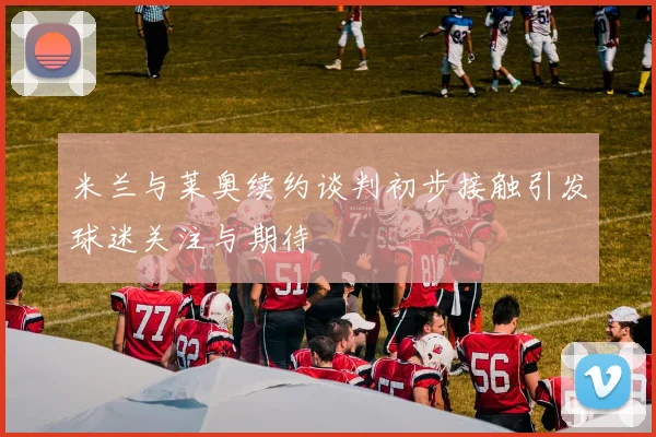米兰与莱奥续约谈判初步接触引发球迷关注与期待