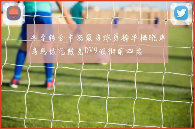 冬季转会市场最贵球员榜单揭晓库鸟恩佐范戴克DV9领衔前四名