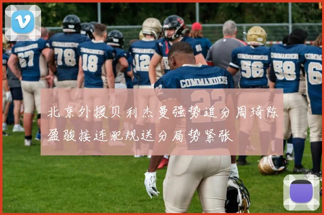 北京外援贝利杰曼强势追分周琦陈盈骏接连犯规送分局势紧张