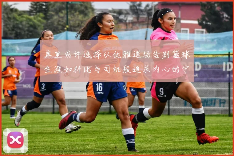 库里或许选择以优雅退场告别篮球生涯如科比与司机般追求内心的宁静