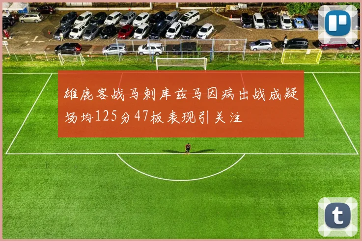 雄鹿客战马刺库兹马因病出战成疑场均125分47板表现引关注