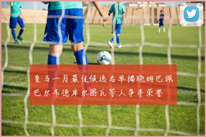 皇马一月最佳候选名单揭晓姆巴佩巴尔韦德库尔图瓦等人争夺荣誉