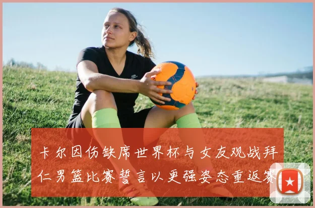 卡尔因伤缺席世界杯与女友观战拜仁男篮比赛誓言以更强姿态重返赛场