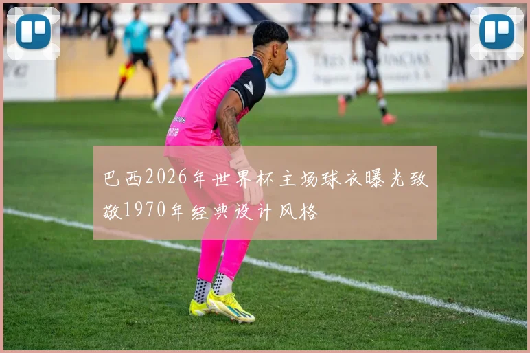 巴西2026年世界杯主场球衣曝光致敬1970年经典设计风格