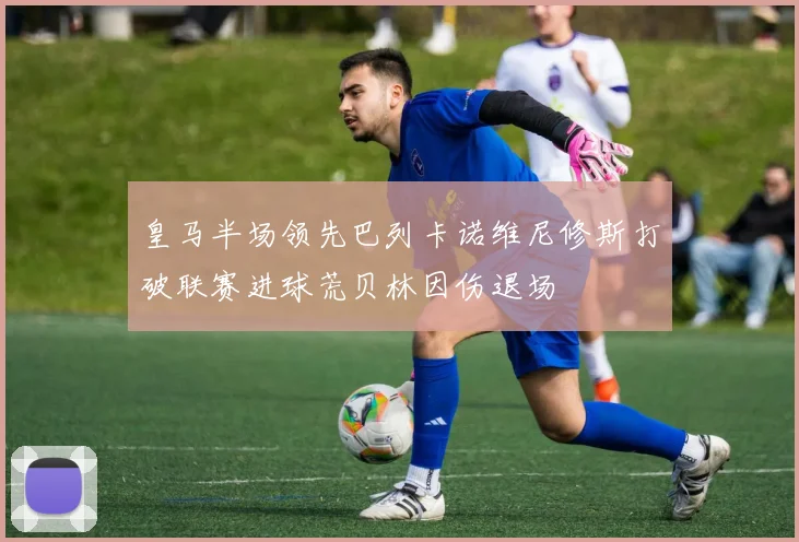 皇马半场领先巴列卡诺维尼修斯打破联赛进球荒贝林因伤退场