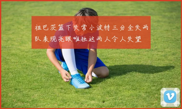 祖巴茨篮下失常小波特三分全失两队表现亮眼唯独这两人令人失望
