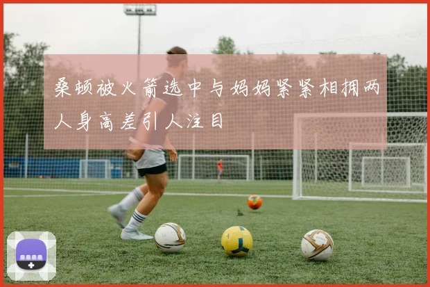 桑顿被火箭选中与妈妈紧紧相拥两人身高差引人注目