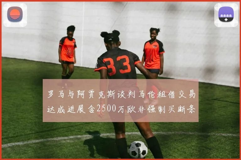 罗马与阿贾克斯谈判马伦租借交易达成进展含2500万欧非强制买断条款