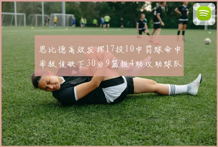 恩比德高效发挥17投10中罚球命中率极佳砍下30分9篮板4助攻助球队获胜