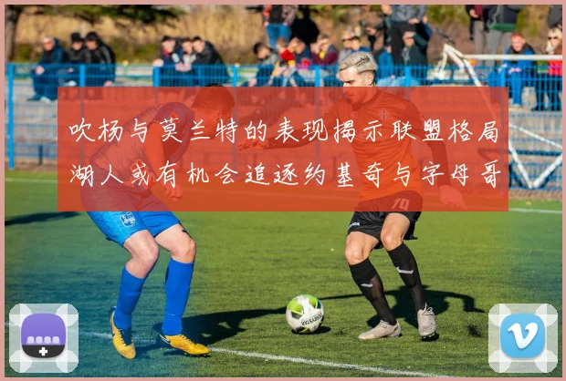 吹杨与莫兰特的表现揭示联盟格局湖人或有机会追逐约基奇与字母哥