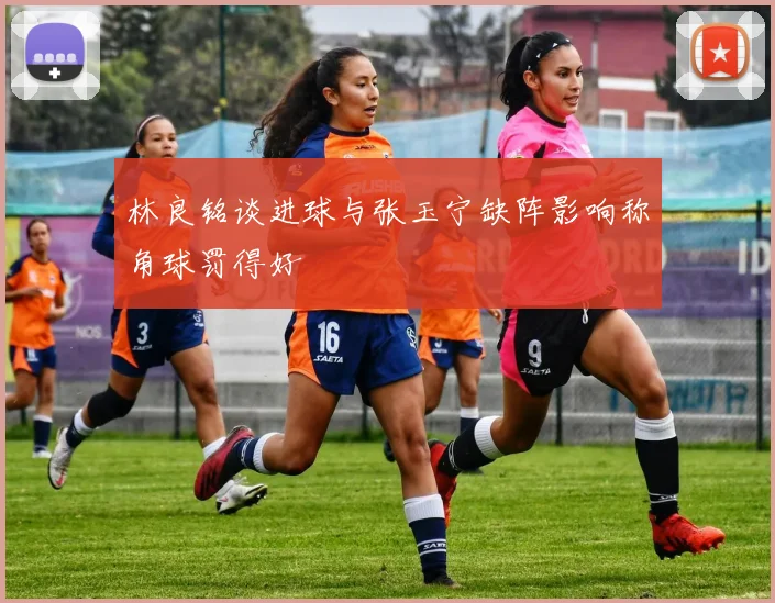 林良铭谈进球与张玉宁缺阵影响称角球罚得好