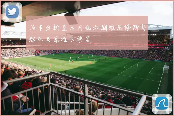 马卡分析皇马内乱加剧维尼修斯与球队关系难以修复