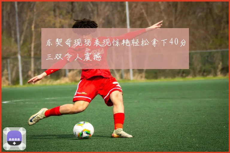 东契奇现场表现惊艳轻松拿下40分三双令人震撼