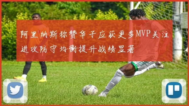阿里纳斯称赞华子应获更多MVP关注进攻防守均衡提升战绩显著