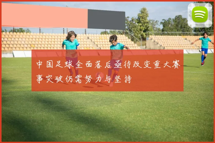 中国足球全面落后亟待改变重大赛事突破仍需努力与坚持