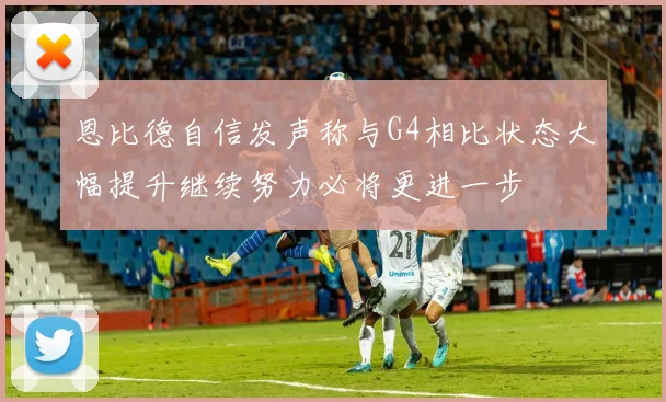 恩比德自信发声称与G4相比状态大幅提升继续努力必将更进一步