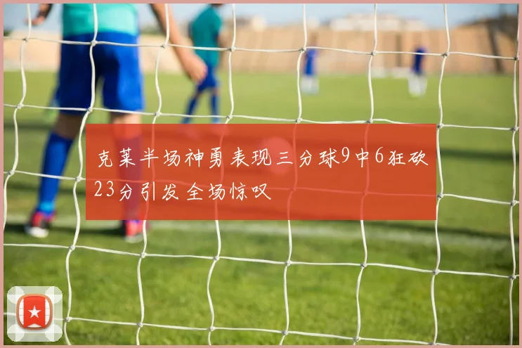 克莱半场神勇表现三分球9中6狂砍23分引发全场惊叹