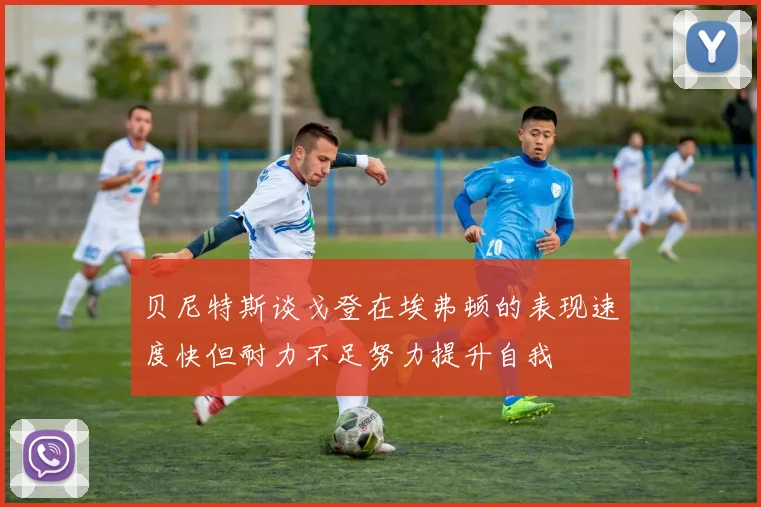 贝尼特斯谈戈登在埃弗顿的表现速度快但耐力不足努力提升自我