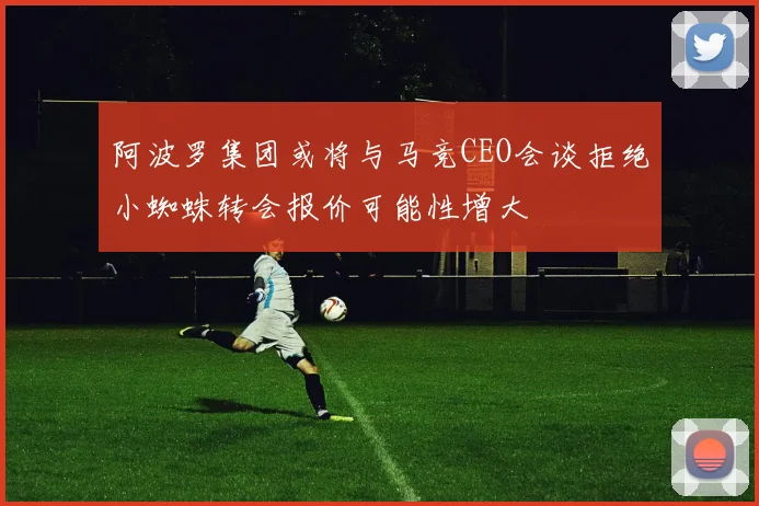 阿波罗集团或将与马竞CEO会谈拒绝小蜘蛛转会报价可能性增大